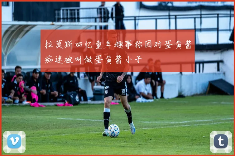 拉莫斯回忆童年趣事称因对蛋黄酱痴迷被叫做蛋黄酱小子