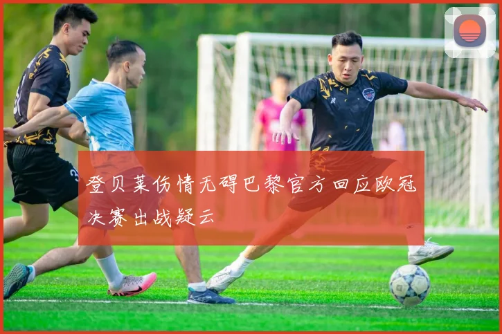 登贝莱伤情无碍巴黎官方回应欧冠决赛出战疑云