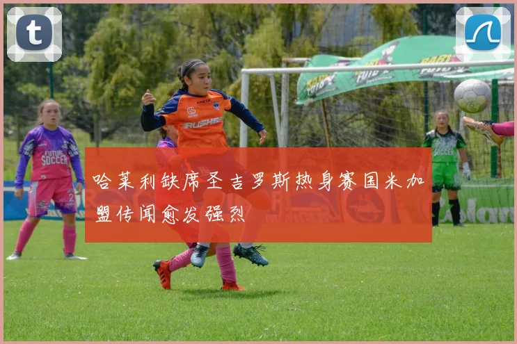 哈莱利缺席圣吉罗斯热身赛国米加盟传闻愈发强烈