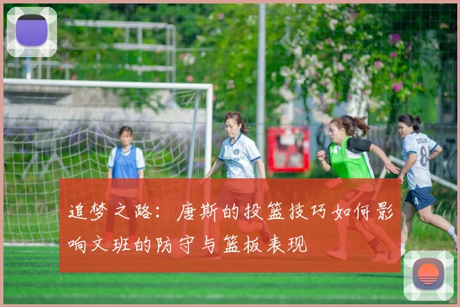 追梦之路：唐斯的投篮技巧如何影响文班的防守与篮板表现