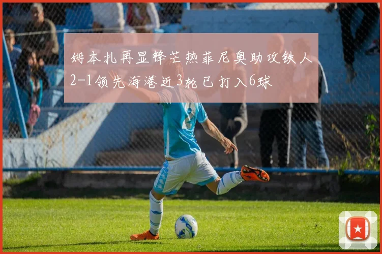姆本扎再显锋芒热菲尼奥助攻铁人2-1领先海港近3轮已打入6球
