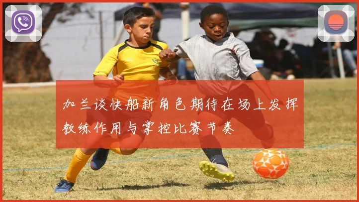 加兰谈快船新角色期待在场上发挥教练作用与掌控比赛节奏