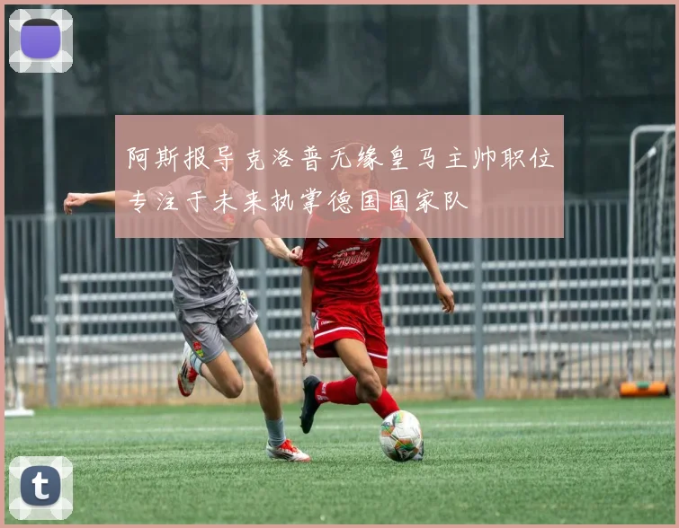 阿斯报导克洛普无缘皇马主帅职位专注于未来执掌德国国家队
