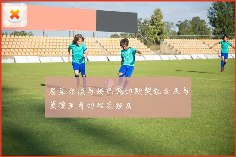 居莱尔谈与姆巴佩的默契配合及与莫德里奇的难忘经历