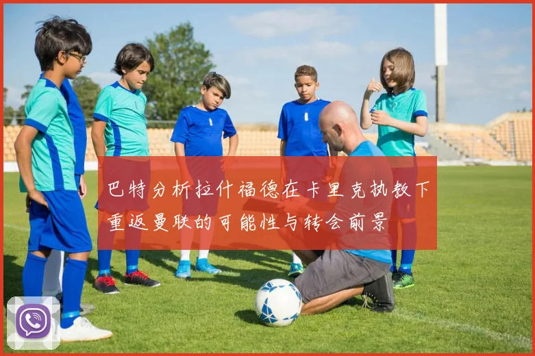巴特分析拉什福德在卡里克执教下重返曼联的可能性与转会前景