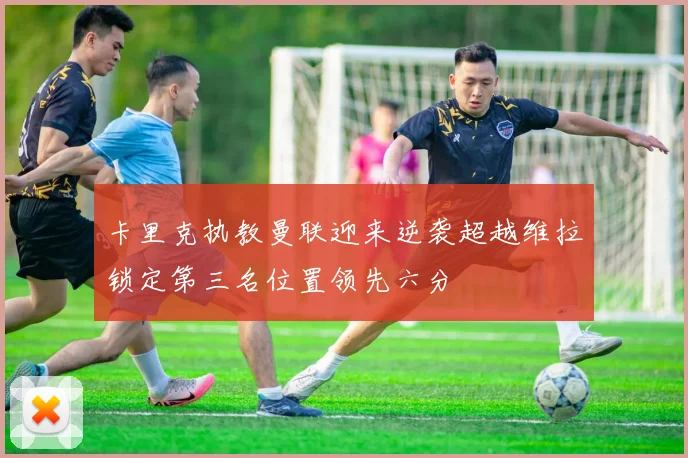 卡里克执教曼联迎来逆袭超越维拉锁定第三名位置领先六分