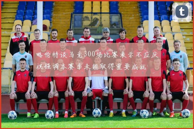 略伦特谈马竞300场比赛表示不应庆祝强调本赛季未能取得重要成就