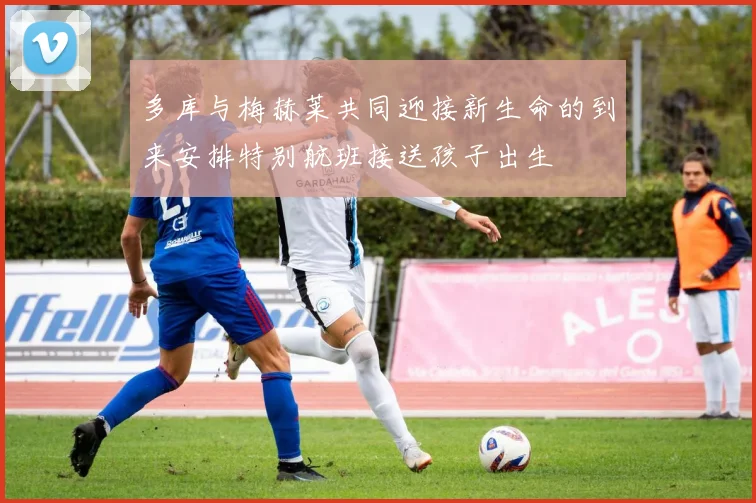 多库与梅赫莱共同迎接新生命的到来安排特别航班接送孩子出生
