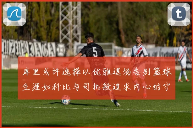 库里或许选择以优雅退场告别篮球生涯如科比与司机般追求内心的宁静