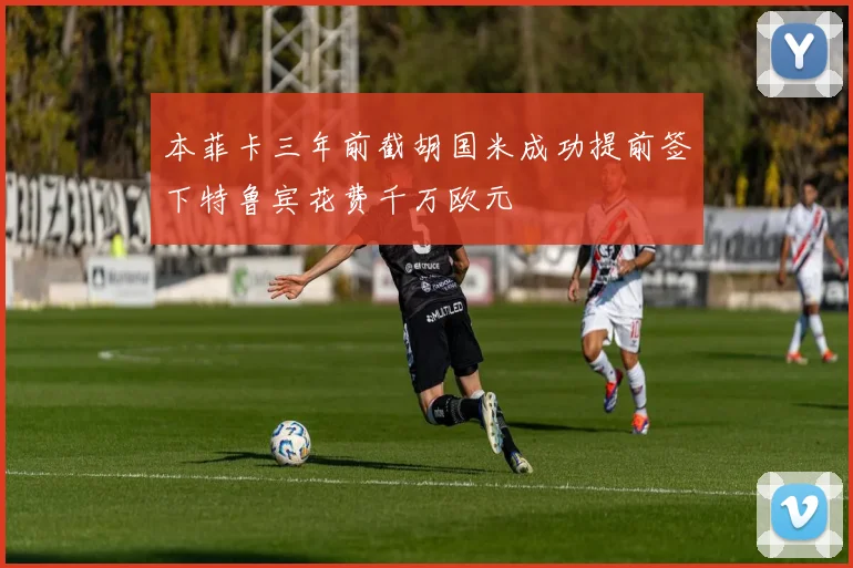 本菲卡三年前截胡国米成功提前签下特鲁宾花费千万欧元