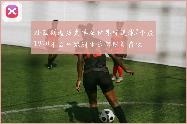 梅西创造历史单届世界杯进球7个成1970年后非欧洲俱乐部球员首位