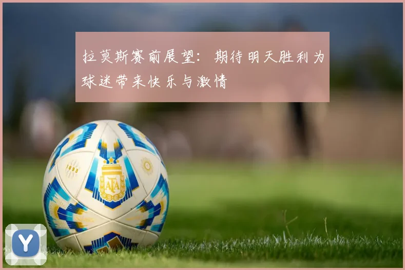 拉莫斯赛前展望：期待明天胜利为球迷带来快乐与激情