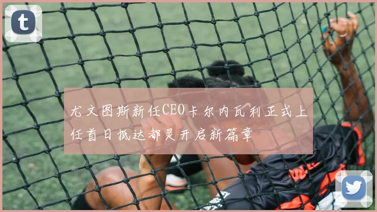 尤文图斯新任CEO卡尔内瓦利正式上任首日抵达都灵开启新篇章
