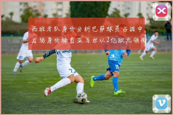 西班牙队身价分析巴萨球员占据中后场身价榜首亚马尔以2亿欧元领衔