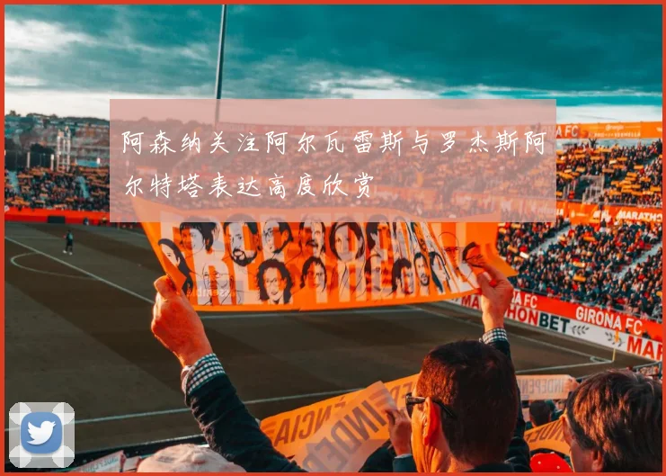 阿森纳关注阿尔瓦雷斯与罗杰斯阿尔特塔表达高度欣赏