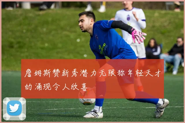 詹姆斯赞新秀潜力无限称年轻天才的涌现令人欣喜