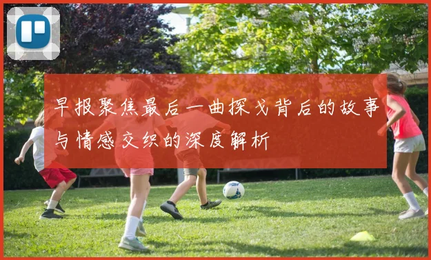 早报聚焦最后一曲探戈背后的故事与情感交织的深度解析
