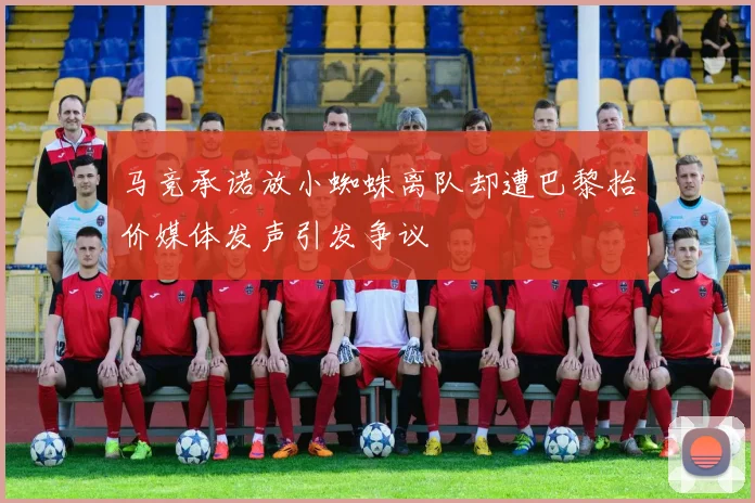 马竞承诺放小蜘蛛离队却遭巴黎抬价媒体发声引发争议