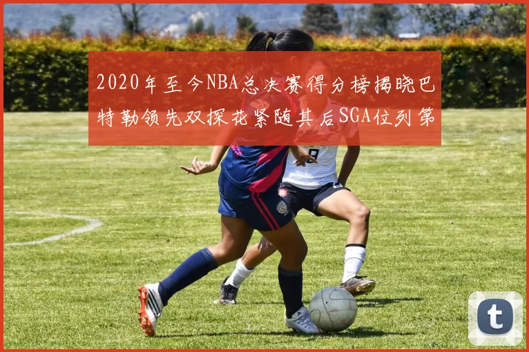 2020年至今NBA总决赛得分榜揭晓巴特勒领先双探花紧随其后SGA位列第四