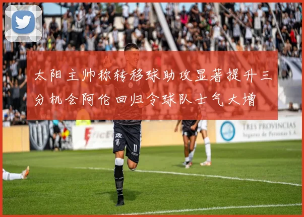 太阳主帅称转移球助攻显著提升三分机会阿伦回归令球队士气大增